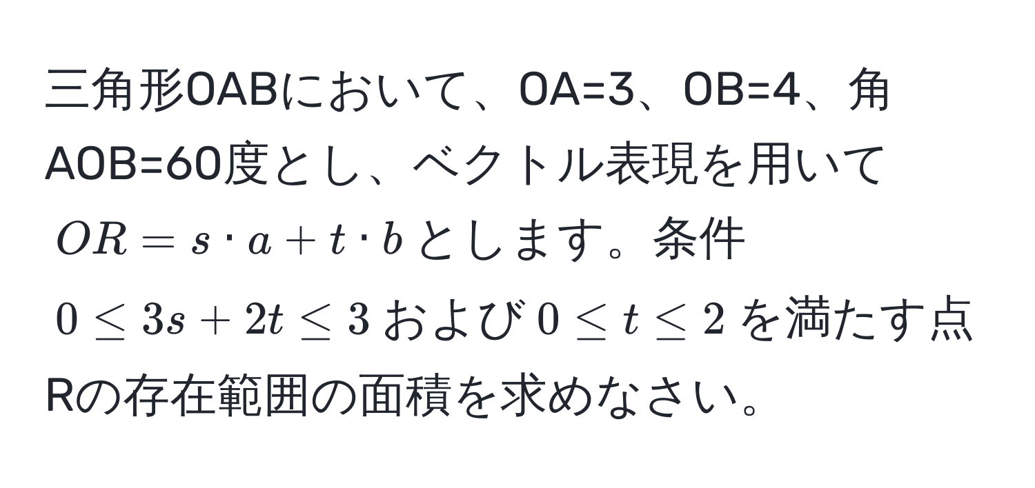 三角形OABにおいて、OA=3、OB=4、角AOB=60度とし、ベクトル表現を用いて$OR = s · a + t · b$とします。条件$0 ≤ 3s + 2t ≤ 3$および$0 ≤ t ≤ 2$を満たす点Rの存在範囲の面積を求めなさい。