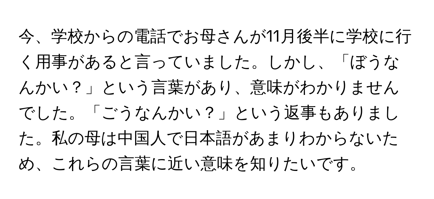 今、学校からの電話でお母さんが11月後半に学校に行く用事があると言っていました。しかし、「ぼうなんかい？」という言葉があり、意味がわかりませんでした。「ごうなんかい？」という返事もありました。私の母は中国人で日本語があまりわからないため、これらの言葉に近い意味を知りたいです。