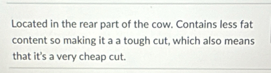 Located in the rear part of the cow. Contains less fat 
content so making it a a tough cut, which also means 
that it’s a very cheap cut.