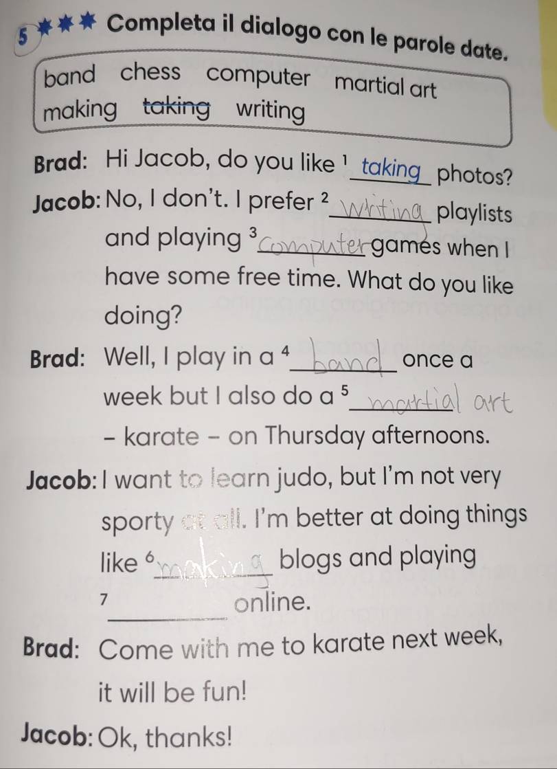 Completa il dialogo con le parole date. 
band , chess - computer ' martial art 
making taking writing 
Brad: Hi Jacob, do you like I _taking_ photos? 
Jacob: No, I don't. I prefer ²_ playlists 
and playing 3 _ games when I 
have some free time. What do you like 
doing? 
Brad: Well, I play in a _once a 
_ 
week but I also do a 5
- karate - on Thursday afternoons. 
Jacob: I want to learn judo, but I'm not very 
sporty all. I'm better at doing things 
_ 
like 6 blogs and playing 
_ 
7 
online. 
Brad: Come with me to karate next week, 
it will be fun! 
Jacob: Ok, thanks!