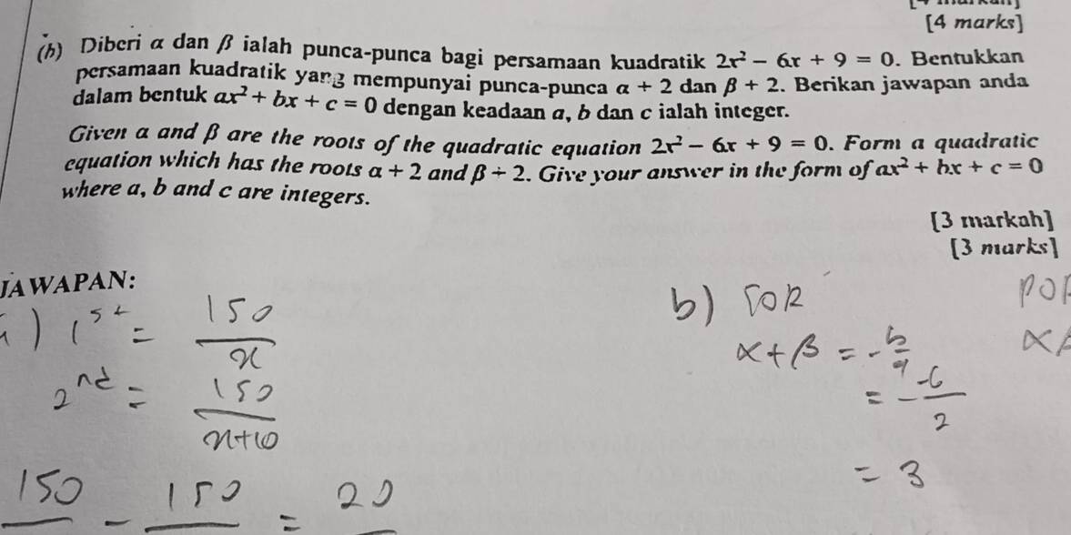 Diberi α dan β ialah punca-punca bagi persamaan kuadratik 2r^2-6x+9=0. Bentukkan 
persamaan kuadratik yang mempunyai punca-punca alpha +2 dan beta +2. Berikan jawapan anda 
dalam bentuk ax^2+bx+c=0 dengan keadaan a, b dan c ialah integer. 
Given a and β are the roots of the quadratic equation 2r^2-6x+9=0. Form a quadratic 
equation which has the roots alpha +2 and beta +2. Give your answer in the form of ax^2+bx+c=0
where a, b and c are integers. 
[3 markah] 
[3 marks] 
Jawapan: