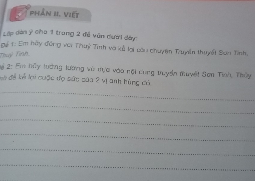 PHẨN II. VIếT 
Lập dàn ý cho 1 trong 2 để văn dưới đây: 
Để 1: Em hãy đóng vai Thuỷ Tinh và kể lại câu chuyện Truyền thuyết Sơn Tinh, 
Thuỷ Tinh. 
2ể 2: Em hãy tưởng tượng và dựa vào nội dung truyền thuyết Sơn Tinh, Thủy 
nh để kể lại cuộc đọ sức của 2 vị anh hùng đó. 
_ 
_ 
_ 
_ 
_ 
_