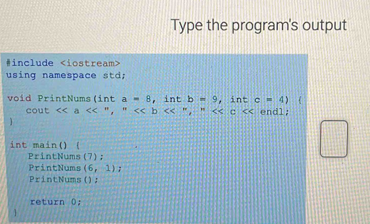 Type the program's output
#include
using namespace std;
void PrintNums(int a=8 , int b=9 , int c=4)
cout a <<'',''<<b " , <<c endl;
1
int main() 
PrintNums (7);
PrintNums (6,1);
PrintNums();
return 0;