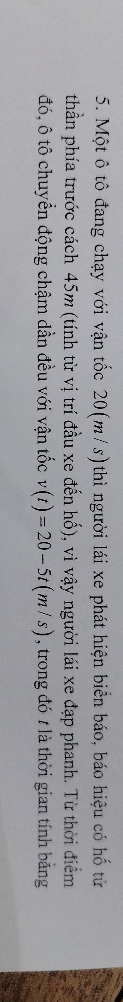 Một ô tô đang chạy với vận tốc 20(m/s)thì người lái xe phát hiện biển báo, báo hiệu có hố tử 
thần phía trước cách 45m (tính từ vị trí đầu xe đến hố), vì vậy người lái xe đạp phanh. Từ thời điểm 
đó, ô tô chuyển động chậm dần đều với vận tốc v(t)=20-5t(m/s) , trong đó t là thời gian tính bằng