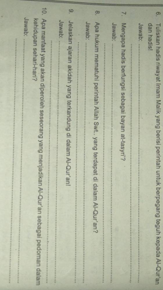 Tuliskan hadis riwayat Imam Malik yang berisi perintah untuk berpegang teguh kepada Al-Qur'an 
dan hadis! 
Jawab:_ 
_ 
7. Mengapa hadis berfungsi sebagai bayan at-tasyri'? 
Jawab:_ 
_ 
8. Apa hukum mematuhi perintah Allah Swt.. yang terdapat di dalam Al-Qur'an? 
Jawab:_ 
_ 
9. Jelaskan ajaran akidah yang terkandung di dalam Al-Qur'an! 
Jawab:_ 
_ 
10. Apa manfaat yang akan diperoleh seseorang yang menjadikan Al-Qur'an sebagai pedoman dalam 
kehidupan sehari-hari? 
Jawab:_ 
_