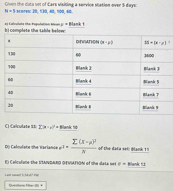 Given the data set of Cars visiting a service station over 5 days:
N=5 scores: 20, 130, 40, 100, 60.
a) Calculate the Population Mean mu = Blank 1
b) complete the table b
C) Calculate SS: sumlimits (X-mu )^2= Blank 10
D) Calculate the Variance sigma^2=frac sumlimits (X-mu )^2N of the data set: Blank 11
E) Calculate the STANDARD DEVIATION of the data set sigma =_ Blank12
Last saved 5:34:47 PM
Questions Filter (9)