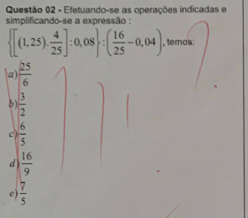 Efetuando-se as operações indicadas e
simplificando-se a expressão :
 [(1,25). 4/25 ]:0,08 :( 16/25 -0,04) , temos:
a)  25/6 
b  3/2 
c)  6/5 
d)  16/9 
e)  7/5 