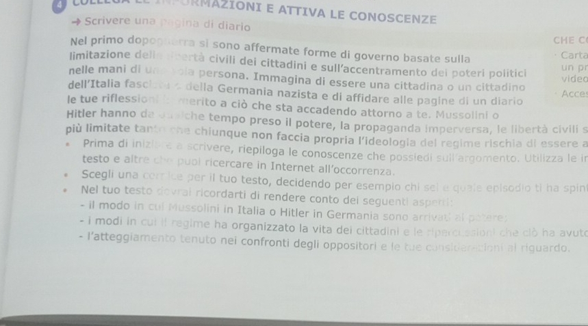 PORMÁZIONI E ATTIVA LE CONOSCENZE 
→ Scrivere una pagina di diario 
CHE C 
Nel primo dopoguarra si sono affermate forme di governo basate sulla Carta 
limitazione delle dbertà civili dei cittadini e sull’accentramento dei poteri politici 
un pr 
nelle mani di und vola persona. Immagina di essere una cittadina o un cittadino video 
dell’Italia fasclata a della Germania nazista e di affidare alle pagine di un diario Acce 
le tue riflessioni i merito a ciò che sta accadendo attorno a te. Mussolini o 
Hitler hanno da Jusiche tempo preso il potere, la propaganda imperversa, le libertà civili s 
più limitate tanto she chiunque non faccia propria l’ideologia del regime rischia di essere a 
* Prima di inizière a scrivere, riepiloga le conoscenze che possiedi suil argomento. Utilizza le in 
testo e altre che puol ricercare in Internet all'occorrenza. 
Scegli una corice per il tuo testo, decidendo per esempio chi sel e quale episodio ti ha spin 
Nel tuo testo dovral ricordarti di rendere conto dei seguenti asperti: 
- il modo in cul Mussolini in Italia o Hitler in Germania sono arrivatl al patere; 
- i modi in cui il regime ha organizzato la vita del cittadini e le sipercuasioni che clò ha avuto 
- l’atteggiamento tenuto nei confronti degli oppositori e le tue consideracioni al riguardo.