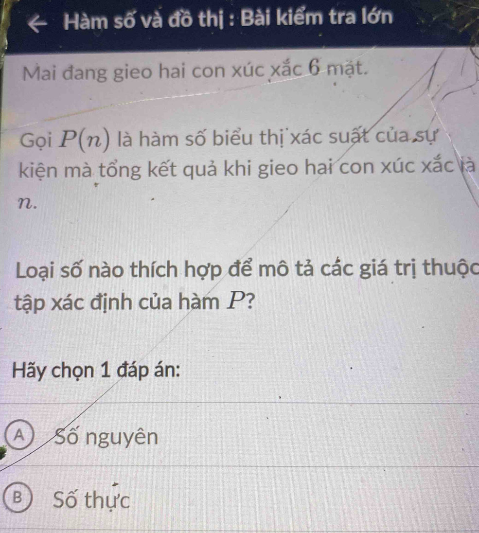 Hàm số và đồ thị : Bài kiểm tra lớn
Mai đang gieo hai con xúc xắc 6 mặt.
Gọi P(n) là hàm số biểu thị xác suất của sự
kiện mà tổng kết quả khi gieo hai con xúc xắc là
n.
Loại số nào thích hợp để mô tả các giá trị thuộc
tập xác định của hàm P?
Hãy chọn 1 đáp án:
A Số nguyên
B Số thực