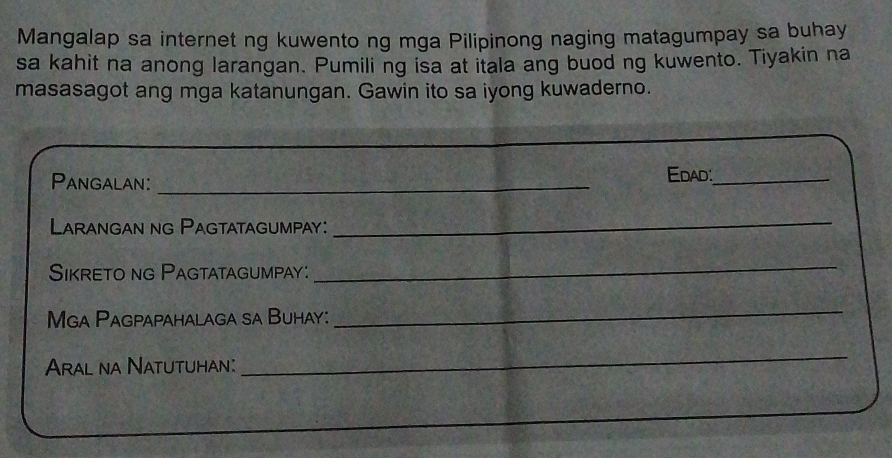 Mangalap sa internet ng kuwento ng mga Pilipinong naging matagumpay sa buhay 
sa kahit na anong larangan. Pumiling isa at itala ang buod ng kuwento. Tiyakin na 
masasagot ang mga katanungan. Gawin ito sa iyong kuwaderno. 
Pangalan: _Edad:_ 
Larangan ng Pagtatagumpay: 
_ 
Sikreto ng Pagtatagumpay: 
_ 
Mga Pagpapahalaga sa Buhay: 
_ 
Aral na Natutuhan: 
_