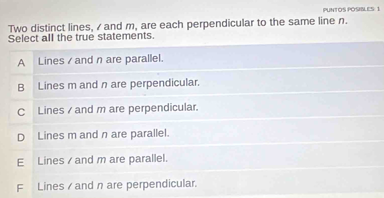 PUNTOS POSIBLES: 1
Two distinct lines, / and m, are each perpendicular to the same line n.
Select all the true statements.
A Lines / and n are parallel.
B Lines m and n are perpendicular.
C Lines / and m are perpendicular.
D Lines m and n are parallel.
E Lines / and m are parallel.
F Lines / and n are perpendicular.