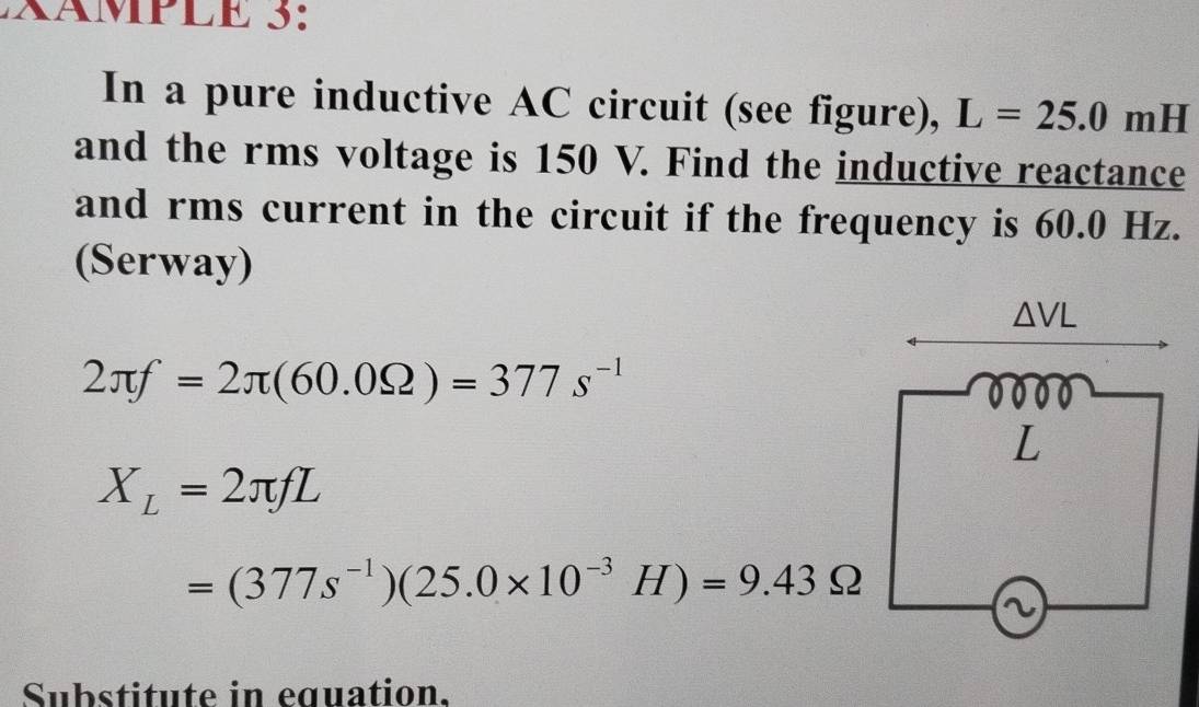 ×ÄMPLE 3: 
In a pure inductive AC circuit (see figure), L=25.0 mH
and the rms voltage is 150 V. Find the inductive reactance 
and rms current in the circuit if the frequency is 60.0 Hz. 
(Serway)
△ VL
2π f=2π (60.0Omega )=377s^(-1)
L
X_L=2π fL
=(377s^(-1))(25.0* 10^(-3)H)=9.43Omega
a 
Substitute in equation.