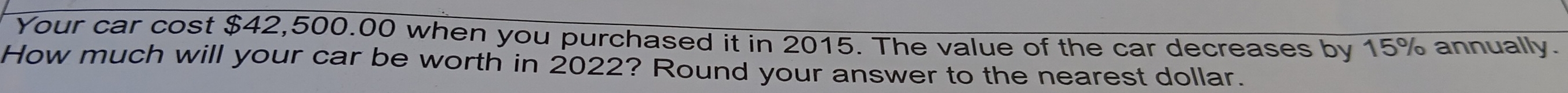 Your car cost $42,500.00 when you purchased it in 2015. The value of the car decreases by 15% annually. 
How much will your car be worth in 2022? Round your answer to the nearest dollar.