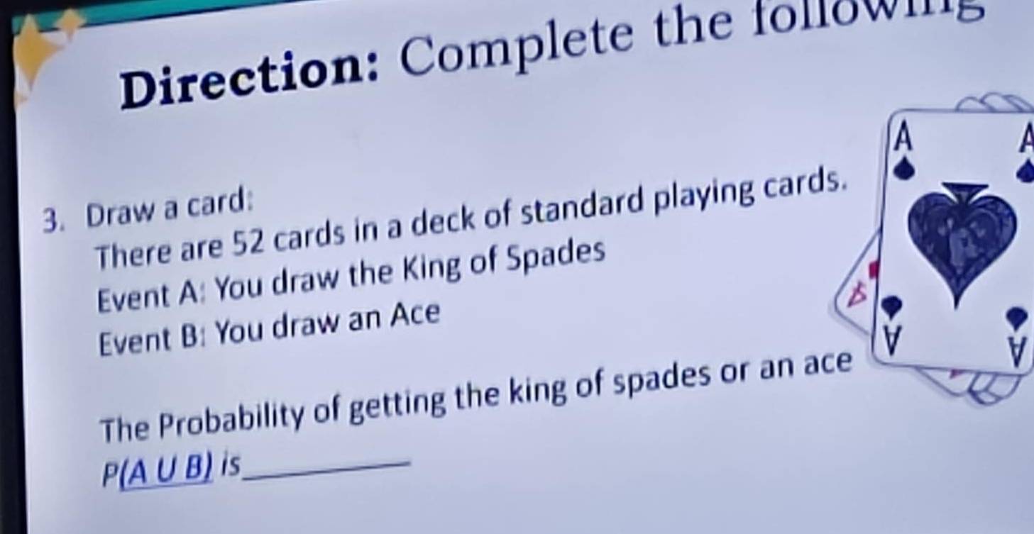 Direction: Complete the fonow ms 
3. Draw a card: 
There are 52 cards in a deck of standard playing cards. 
Event A: You draw the King of Spades 
Event B: You draw an Ace 
The Probability of getting the king of spades or an ace 
V 
_ P(A∪ B is_