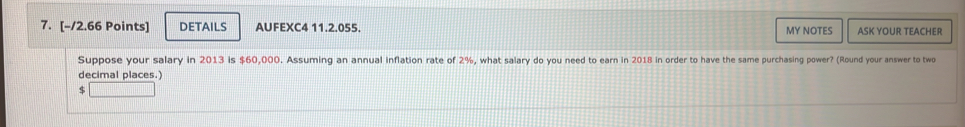 DETAILS AUFEXC4 11.2.055. MY NOTES ASK YOUR TEACHER 
Suppose your salary in 2013 is $60,000. Assuming an annual inflation rate of 2%, what salary do you need to earn in 2018 in order to have the same purchasing power? (Round your answer to two 
decimal places.)
$