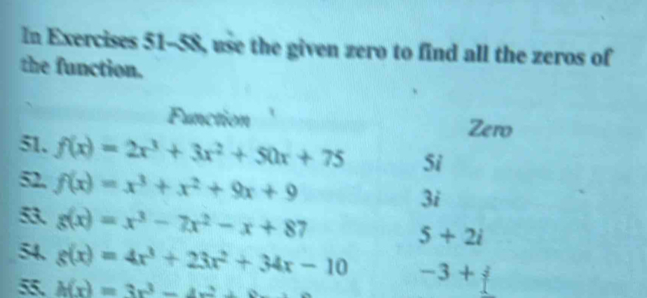 In Exercises 51-58 use the given zero to find all the zeros of 
the function. 
Function Zero 
51. f(x)=2x^3+3x^2+50x+75 Si 
52. f(x)=x^3+x^2+9x+9
3i 
5 g(x)=x^3-7x^2-x+87
5+2i
54. g(x)=4x^3+23x^2+34x-10 -3+j
5 h(x)=3x^3-4x^2+