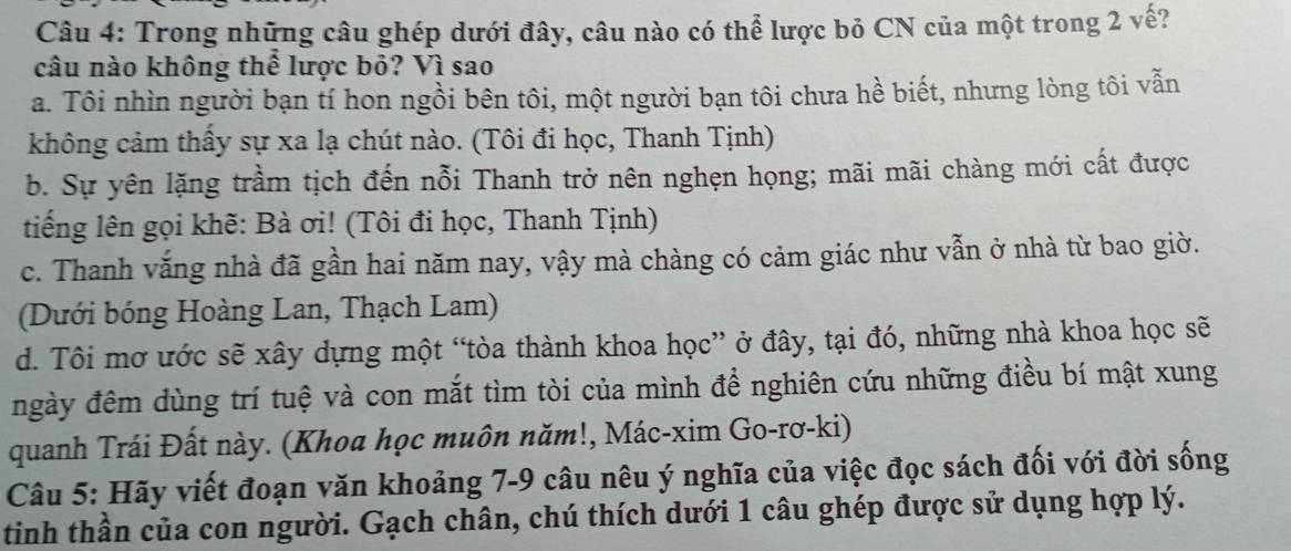 Trong những câu ghép dưới đây, câu nào có thể lược bỏ CN của một trong 2 vế?
câu nào không thể lược bỏ? Vì sao
a. Tôi nhìn người bạn tí hon ngồi bên tôi, một người bạn tôi chưa hề biết, nhưng lòng tôi vẫn
không cảm thấy sự xa lạ chút nào. (Tôi đi học, Thanh Tịnh)
b. Sự yên lặng trầm tịch đến nỗi Thanh trở nên nghẹn họng; mãi mãi chàng mới cất được
tiếng lên gọi khẽ: Bà ơi! (Tôi đi học, Thanh Tịnh)
c. Thanh vắng nhà đã gần hai năm nay, vậy mà chàng có cảm giác như vẫn ở nhà từ bao giờ.
(Dưới bóng Hoàng Lan, Thạch Lam)
d. Tôi mơ ước sẽ xây dựng một “tòa thành khoa học” ở đây, tại đó, những nhà khoa học sẽ
ngày đêm dùng trí tuệ và con mắt tìm tòi của mình để nghiên cứu những điều bí mật xung
quanh Trái Đất này. (Khoa học muôn năm!, Mác-xim Go-rơ-ki)
Câu 5: Hãy viết đoạn văn khoảng 7-9 câu nêu ý nghĩa của việc đọc sách đối với đời sống
tinh thần của con người. Gạch chân, chú thích dưới 1 câu ghép được sử dụng hợp lý.