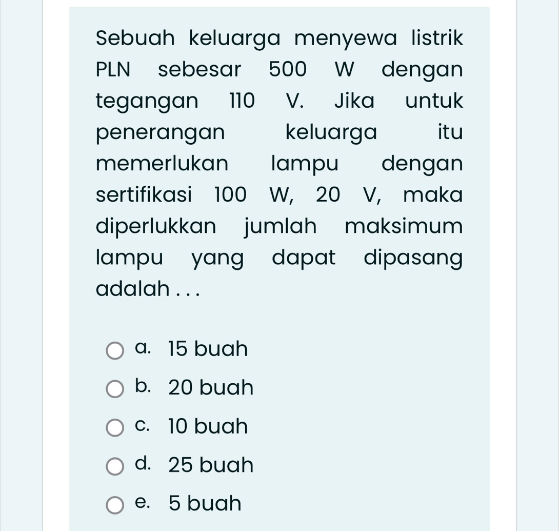 Sebuah keluarga menyewa listrik
PLN sebesar 500 W dengan
tegangan 110 V. Jika untuk
penerangan keluarga itu
memerlukan lampu dengan
sertifikasi 100 W, 20 V, maka
diperlukkan jumlah maksimum
lampu yang dapat dipasang 
adalah . . .
a. 15 buah
b. 20 buah
c. 10 buah
d. 25 buah
e. 5 buah