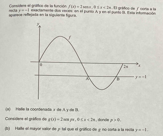 Considere el gráfico de la función f(x)=2sen x,0≤ x<2π. El gráfico de ∫ corta a la
recta y=-1 exactamente dos veces: en el punto A y en el punto B. Esta información
aparece reflejada en la siguiente figura.
(a) Halle la coordenada x de A y de B.
Considere el gráfico de g(x)=2sen px , 0≤ x<2π , donde p>0.
(b) Halle el mayor valor de p tal que el gráfico de g no corta a la recta y=-1.