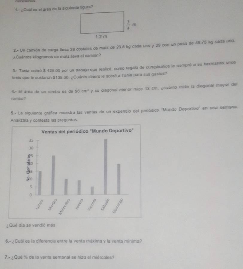 1.- ¿ Cuál es el área de la siguiente figura?
2.- Un camión de carga lleva 38 costales de maiz de 20.5 kg cada uno y 29 con un peso de 48.75 kg cada uno.
¿Cuántos kilogramos de malz lleva el camión?
3.- Tania cobró $ 425.00 por un trabajo que realizó, como regalo de cumpleaños le compró a su hermanito unos
tenis que le costaron $135.00, ¿Cuánto dinero le sobró a Tania para sus gastos?
4.- El área de un rombo es de 96cm^2 y su diagonal menor mide 12 cm, ¿cuánto mide la diagonal mayor del
rombo?
S5.. La siguiente gráfica muestra las ventas de un expendio del periódico "Mundo Deportivo" en una semara.
Analizala y contesta las preguntas
¿Què dĩa se vendió más
6.- ¿Cuál es la diferencía entre la venta máxima y la venta minima?
7.- ¿Qué % de la venta semanal se hizo el miércoles?