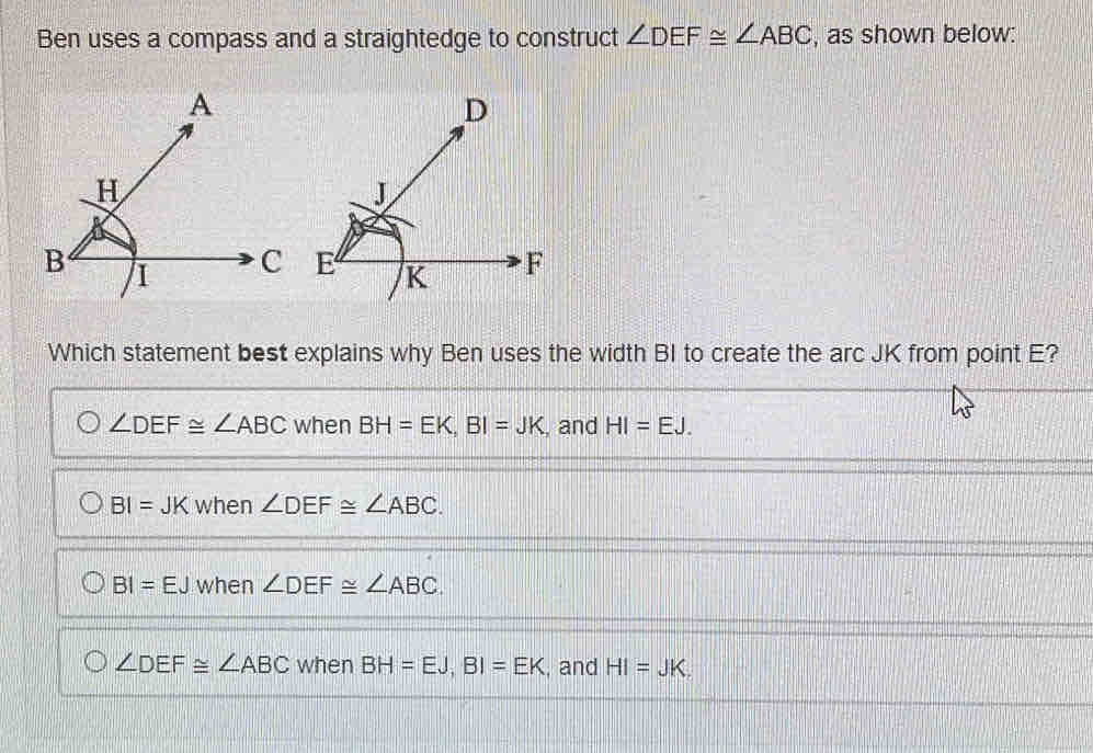 Ben uses a compass and a straightedge to construct ∠ DEF≌ ∠ ABC , as shown below:
Which statement best explains why Ben uses the width BI to create the arc JK from point E?
∠ DEF≌ ∠ ABC when BH=EK, BI=JK , and HI=EJ.
BI=JKwhen∠ DEF≌ ∠ ABC.
BI=EJ when ∠ DEF≌ ∠ ABC
∠ DEF≌ ∠ ABC when BH=EJ, BI=EK , and HI=JK.