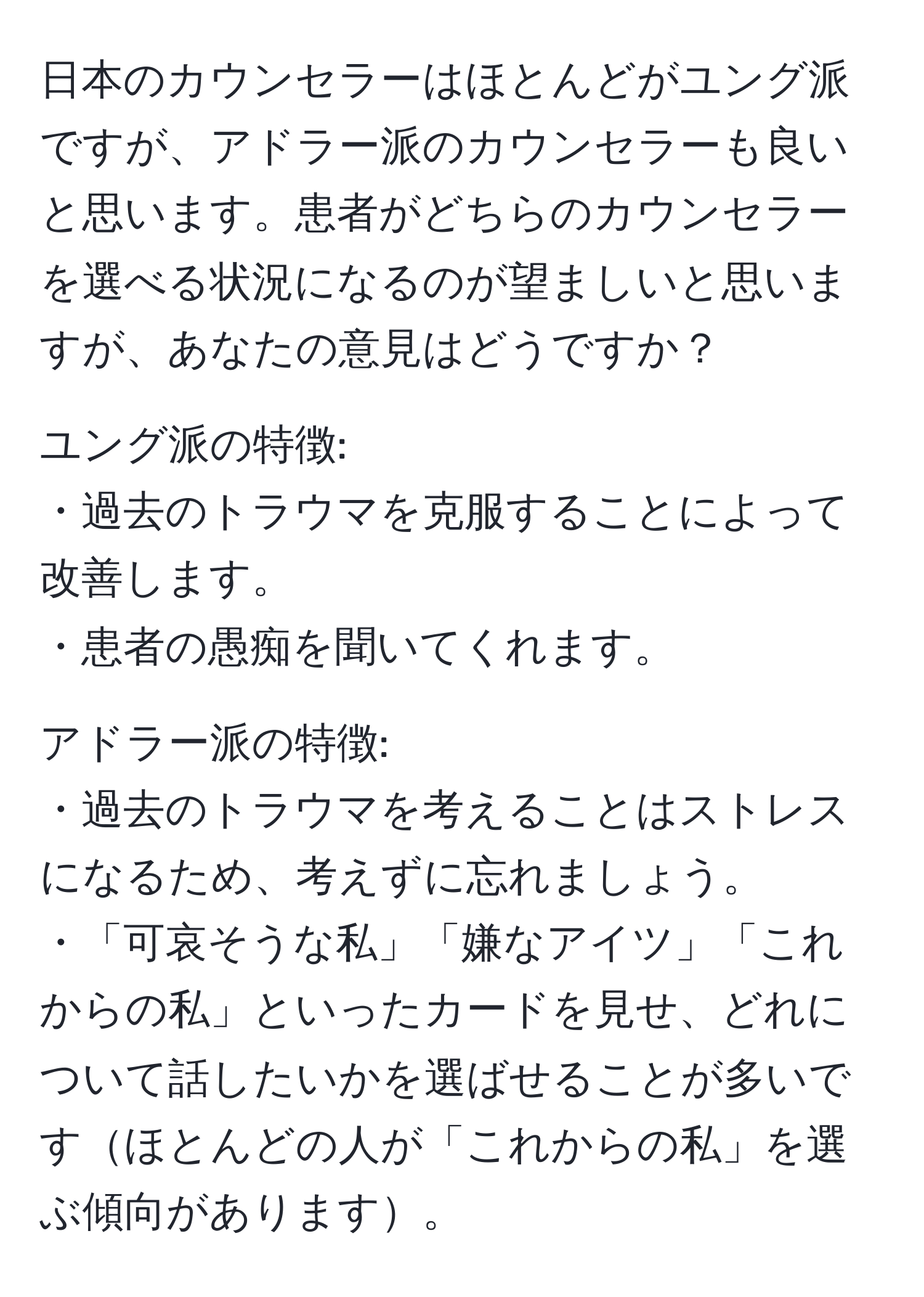 日本のカウンセラーはほとんどがユング派ですが、アドラー派のカウンセラーも良いと思います。患者がどちらのカウンセラーを選べる状況になるのが望ましいと思いますが、あなたの意見はどうですか？

ユング派の特徴:  
・過去のトラウマを克服することによって改善します。  
・患者の愚痴を聞いてくれます。  

アドラー派の特徴:  
・過去のトラウマを考えることはストレスになるため、考えずに忘れましょう。  
・「可哀そうな私」「嫌なアイツ」「これからの私」といったカードを見せ、どれについて話したいかを選ばせることが多いですほとんどの人が「これからの私」を選ぶ傾向があります。