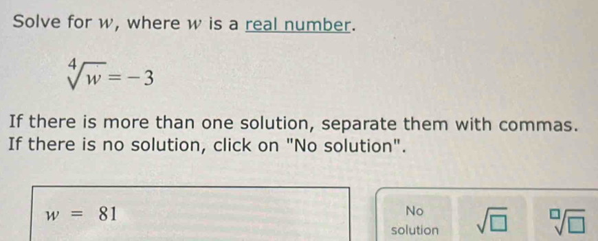 Solve for w, where w is a real number.
sqrt[4](w)=-3
If there is more than one solution, separate them with commas.
If there is no solution, click on "No solution".
w=81
No
solution sqrt(□ ) sqrt[□](□ )