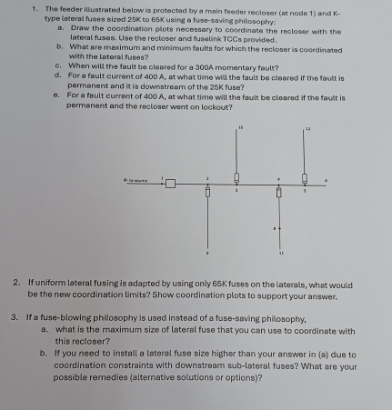 The feeder illustrated below is protected by a main feeder recloser (at node 1) and K - 
type lateral fuses sized 25K to 65K using a fuse-saving philosophy: 
a. Draw the coordination plots necessary to coordinate the recloser with the 
lateral fuses. Use the recloser and fuselink TCCs provided. 
b. What are maximum and minimum faults for which the recloser is coordinated 
with the lateral fuses? 
c. When will the fault be cleared for a 300A momentary fault? 
d. For a fault current of 400 A, at what time will the fault be cleared if the fault is 
permanent and it is downstream of the 25K fuse? 
e. For a fault current of 400 A, at what time will the fault be cleared if the fault is 
permanent and the recloser went on lockout? 
2. If uniform lateral fusing is adapted by using only 65K fuses on the laterals, what would 
be the new coordination limits? Show coordination plots to support your answer. 
3. If a fuse-blowing philosophy is used instead of a fuse-saving philosophy, 
a, what is the maximum size of lateral fuse that you can use to coordinate with 
this recloser? 
b. If you need to install a lateral fuse size higher than your answer in (a) due to 
coordination constraints with downstream sub-lateral fuses? What are your 
possible remedies (alternative solutions or options)?