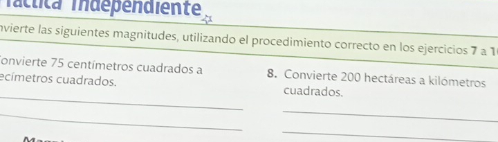 Táctica Tndependiente 
invierte las siguientes magnitudes, utilizando el procedimiento correcto en los ejercicios 7 a 1
Convierte 75 centímetros cuadrados a 8. Convierte 200 hectáreas a kilómetros 
_ 
ecímetros cuadrados. cuadrados. 
_ 
_ 
_