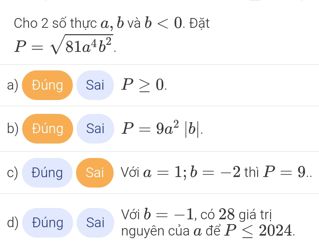 Cho 2 số thực a, b và b<0</tex> . Đặt
P=sqrt(81a^4b^2).
a) Đúng Sai P≥ 0.
b) ( Đúng Sai P=9a^2|b|.
c) Đúng Sai Với a=1; b=-2 thì P=9..
d) Đúng Sai
Với b=-1 co28 giá trị
nguyên của α để P≤ 2024.