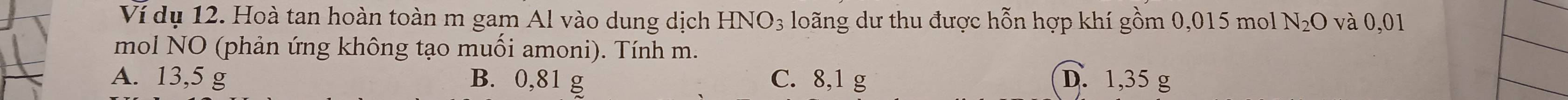 Ví dụ 12. Hoà tan hoàn toàn m gam Al vào dung dịch HNO_3 loãng dư thu được hỗn hợp khí gồm 0,015 mol N_2O và 0,01
mol NO (phản ứng không tạo muối amoni). Tính m.
A. 13,5 g B. 0,81 g C. 8,1 g D. 1,35 g