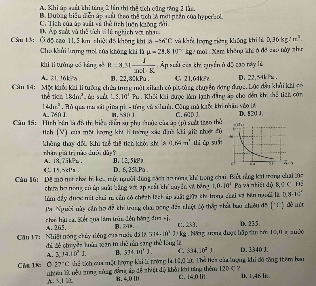 A. Khi áp suất khí tăng 2 lần thì thể tích cũng tăng 2 lần.
B. Đường biểu diễn áp suất theo thể tích là một phần của hyperbol.
C. Tích của áp suất và thể tích luôn không đổi.
D. Áp suất và thể tích tỉ lệ nghịch với nhau.
Câu 13: Ở độ cao 11,5 km nhiệt độ không khí là -56°C và khối lượng riêng không khí là 0,36kg/m^3.
Cho khối lượng mol của không khí là mu =28,8.10^(-3)kg/mol. Xem không khí ở độ cao này như
khí lí tưởng có hằng số R=8,31 J/mol· K . Áp suất của khí quyền ở độ cao này là
A. 21,36kPa . B. 22,80kPa . C. 21,64kPa . D. 22,54kPa .
Câu 14: Một khối khí lí tưởng chứa trong một xilanh có pit-tông chuyển động được. Lúc đầu khối khí có
thể tích 18dm^3 , áp suất 1,5.10^5Pa. Khối khí được làm lạnh đẳng áp cho đến khi thể tích còn
14dm^3. Bỏ qua ma sát giữa pit - tông và xilanh. Công mà khối khí nhận vào là
A. 760 J. B. 580 J. C. 600 J. D. 820 J.
Câu 15: Hình bên là đồ thị biểu diễn sự phụ thuộc của áp (p) suất theo thể
tích (V) của một lượng khí lí tưởng xác định khi giữ nhiệt độ
không thay đổi. Khi thể thể tích khối khí là 0,64m^3 thì áp suất
nhận giá trị nào dưới đây?
A. 18, 75kPa . B. 12,5kPa .
C. 15,5kPa . D. 6,25kPa .
Câu 16: Để mở nút chai bị kẹt, một người dùng cách hơ nóng khí trong chai. Biết rằng khí trong chai lúc
chưa hơ nóng có áp suất bằng với áp suất khí quyền và bằng 1. 0· 10^5 Pa và nhiệt độ 8,0°C. Để
làm đầy được nút chai ra cần có chênh lệch áp suất giữa khí trong chai và bên ngoài là 0,8· 10^5
Pa. Người này cần hơ để khí trong chai nóng đến nhiệt độ thấp nhất bao nhiêu độ (^circ C) để nút
chai bật ra. Kết quả làm tròn đến hàng đơn vị.
A. 265. B. 248. C. 233. D. 235.
Câu 17: Nhiệt nóng chảy riêng của nước đá là 334· 10^3J/kg. Năng lượng được hấp thụ bởi 10,0 g nước
đá để chuyển hoàn toàn từ thể rắn sang thể lỏng là
A. 3,34.10^2J. B. 334.10^3J. C. 334.10^2J. D. 3340 J.
Câu 18: Ở 27°C thể tích của một lượng khí lí tưởng là 10,0 lít. Thể tích của lượng khí đó tăng thêm bao
nhiêu lít nếu nung nóng đẳng áp để nhiệt độ khối khí tăng thêm 120°C ?
A. 3,1 lít. B. 4,0 lít.
C. 14,0 lít. D. 1,46 lít.