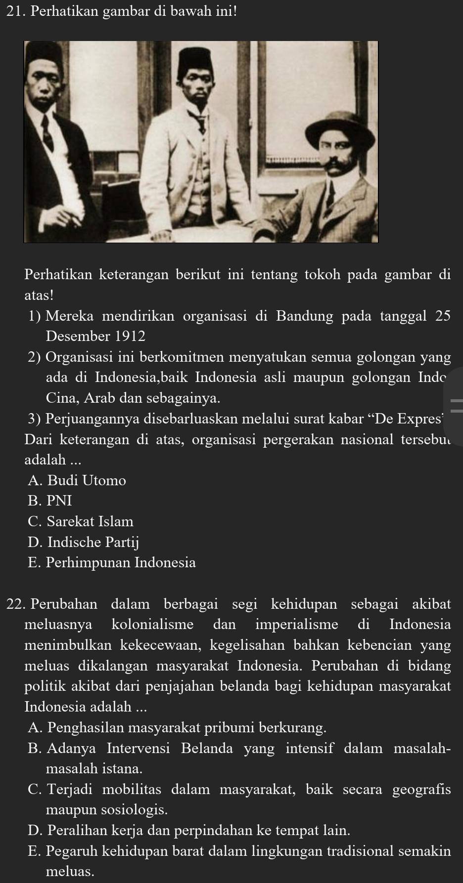 Perhatikan gambar di bawah ini!
Perhatikan keterangan berikut ini tentang tokoh pada gambar di
atas!
1) Mereka mendirikan organisasi di Bandung pada tanggal 25
Desember 1912
2) Organisasi ini berkomitmen menyatukan semua golongan yang
ada di Indonesia,baik Indonesia asli maupun golongan Indc
Cina, Arab dan sebagainya.

3) Perjuangannya disebarluaskan melalui surat kabar “De Expres’
Dari keterangan di atas, organisasi pergerakan nasional tersebul
adalah ...
A. Budi Utomo
B. PNI
C. Sarekat Islam
D. Indische Partij
E. Perhimpunan Indonesia
22. Perubahan dalam berbagai segi kehidupan sebagai akibat
meluasnya kolonialisme dan imperialisme di Indonesia
menimbulkan kekecewaan, kegelisahan bahkan kebencian yang
meluas dikalangan masyarakat Indonesia. Perubahan di bidang
politik akibat dari penjajahan belanda bagi kehidupan masyarakat
Indonesia adalah ...
A. Penghasilan masyarakat pribumi berkurang.
B. Adanya Intervensi Belanda yang intensif dalam masalah-
masalah istana.
C. Terjadi mobilitas dalam masyarakat, baik secara geografis
maupun sosiologis.
D. Peralihan kerja dan perpindahan ke tempat lain.
E. Pegaruh kehidupan barat dalam lingkungan tradisional semakin
meluas.