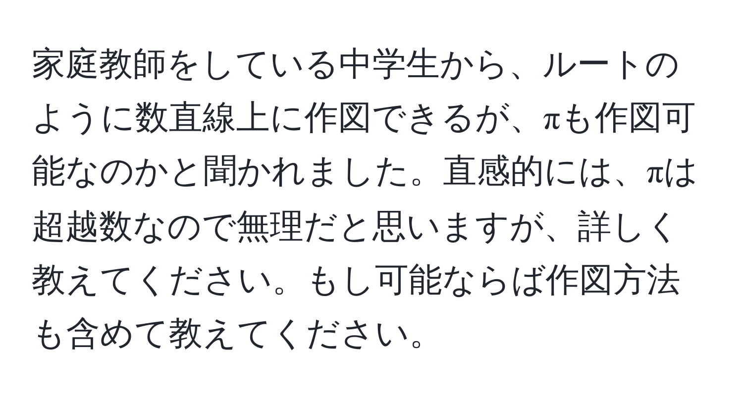 家庭教師をしている中学生から、ルートのように数直線上に作図できるが、πも作図可能なのかと聞かれました。直感的には、πは超越数なので無理だと思いますが、詳しく教えてください。もし可能ならば作図方法も含めて教えてください。