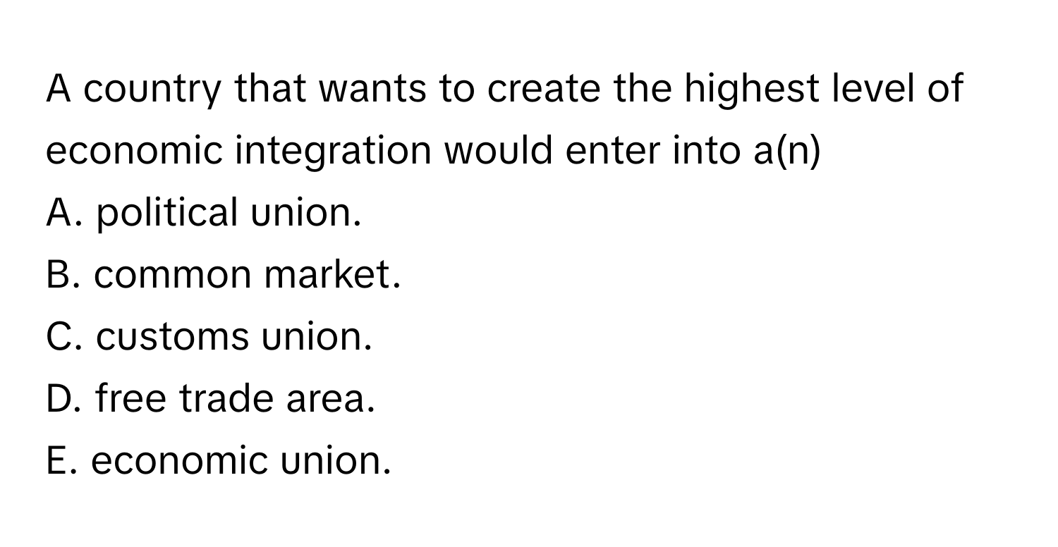 A country that wants to create the highest level of economic integration would enter into a(n) 
A. political union. 
B. common market. 
C. customs union. 
D. free trade area. 
E. economic union.