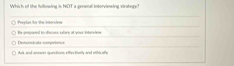 Which of the following is NOT a general interviewing strategy?
Preplan for the interview
Be prepared to discuss salary at your interview
Demonstrate competence
Ask and answer questions effectively and ethically