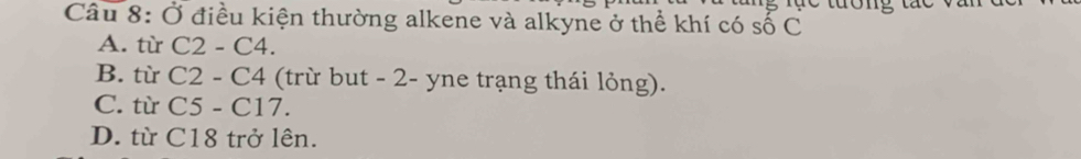 Ở điều kiện thường alkene và alkyne ở thể khí có số C
A. từ C2-C4.
B. từ C2-C4 (trừ but - 2 - yne trạng thái lỏng).
C. từ C5-C17.
D. từ C18 trở lên.