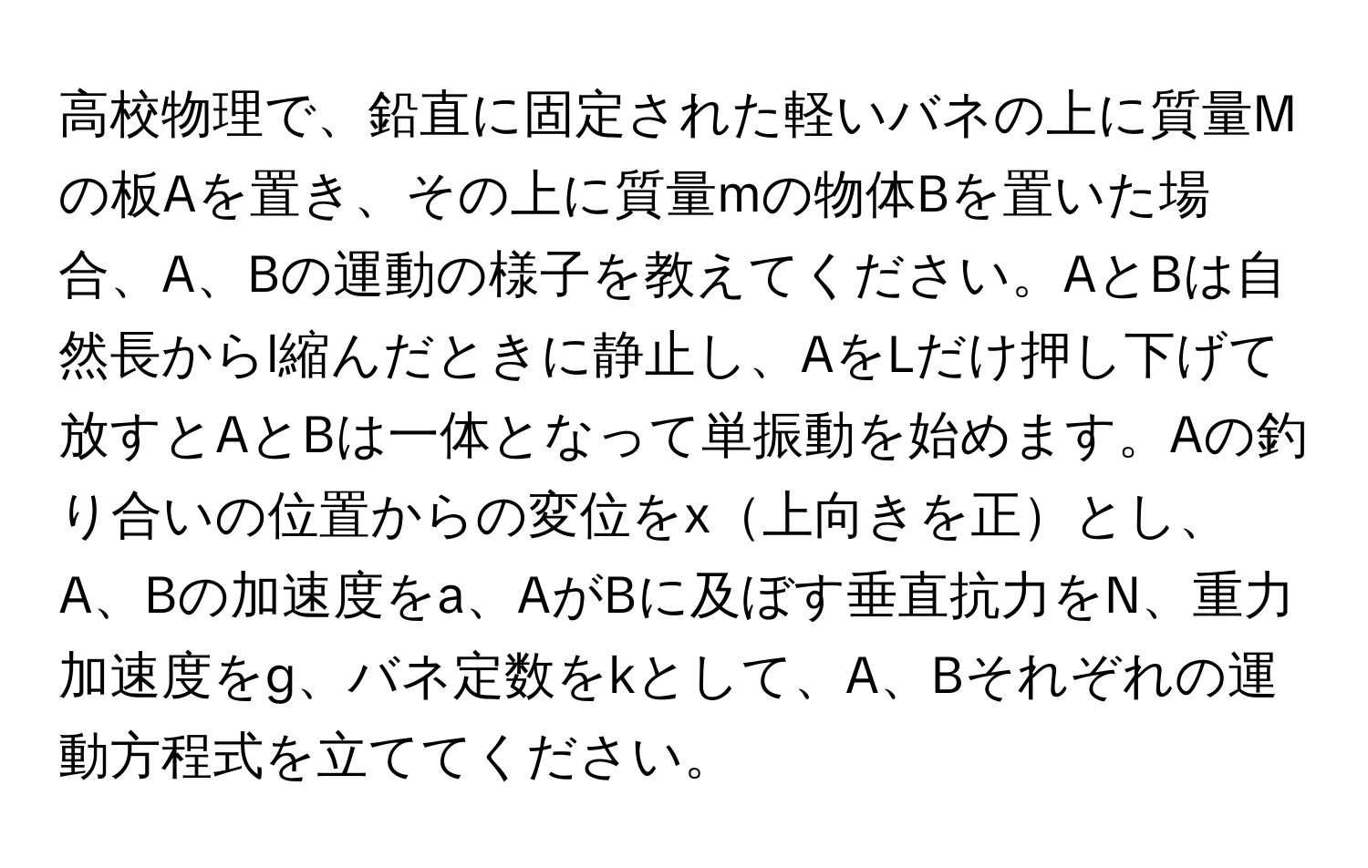 高校物理で、鉛直に固定された軽いバネの上に質量Mの板Aを置き、その上に質量mの物体Bを置いた場合、A、Bの運動の様子を教えてください。AとBは自然長からl縮んだときに静止し、AをLだけ押し下げて放すとAとBは一体となって単振動を始めます。Aの釣り合いの位置からの変位をx上向きを正とし、A、Bの加速度をa、AがBに及ぼす垂直抗力をN、重力加速度をg、バネ定数をkとして、A、Bそれぞれの運動方程式を立ててください。