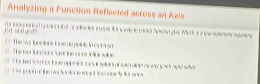 Analyzing a Function Reflected across an Axis
An exponential function f(t) is reffected across the y-axis to create function ((). Which is a true statement regarding
f(4) and g(3)
The two functions have no points in common.
The two functions have the same initial value.
The two function have opposite outpul values of each other for any given input value.
The graph of the two functions would look exactly the same.