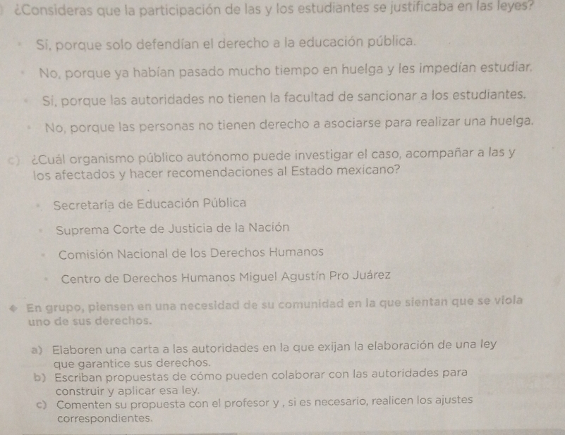 ¿Consideras que la participación de las y los estudiantes se justificaba en las leyes?
Sí, porque solo defendían el derecho a la educación pública.
No, porque ya habían pasado mucho tiempo en huelga y les impedían estudiar.
Sí, porque las autoridades no tienen la facultad de sancionar a los estudiantes.
No, porque las personas no tienen derecho a asociarse para realizar una huelga.
o ¿Cuál organismo público autónomo puede investigar el caso, acompañar a las y
los afectados y hacer recomendaciones al Estado mexicano?
Secretaría de Educación Pública
Suprema Corte de Justicia de la Nación
Comisión Nacional de los Derechos Humanos
Centro de Derechos Humanos Miguel Agustín Pro Juárez
En grupo, piensen en una necesidad de su comunidad en la que sientan que se viola
uno de sus derechos.
a) Elaboren una carta a las autoridades en la que exijan la elaboración de una ley
que garantice sus derechos.
b) Escriban propuestas de cómo pueden colaborar con las autoridades para
construir y aplicar esa ley.
c》 Comenten su propuesta con el profesor y , si es necesario, realicen los ajustes
correspondientes.