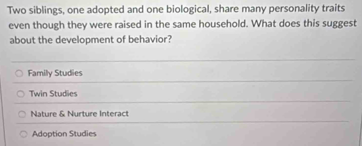 Two siblings, one adopted and one biological, share many personality traits
even though they were raised in the same household. What does this suggest
about the development of behavior?
Family Studies
Twin Studies
Nature & Nurture Interact
Adoption Studies