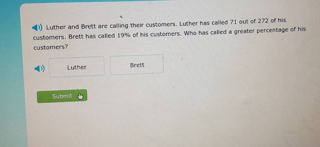 Luther and Brett are calling their customers. Luther has called 71 out of 272 of his 
customers. Brett has called 19% of his customers. Who has called a greater percentage of his 
customers? 
) Luther Brett 
Submit