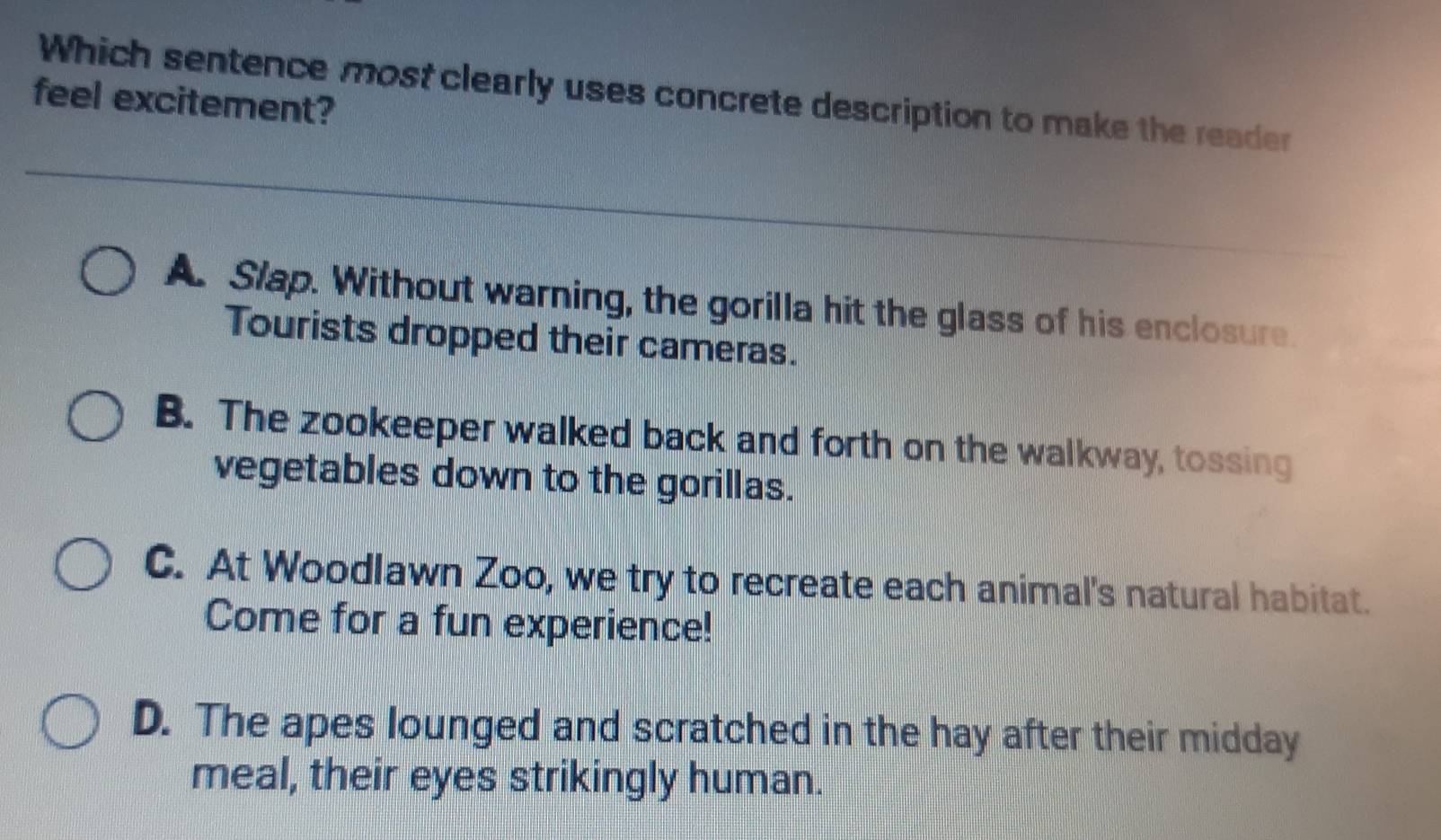 Which sentence most clearly uses concrete description to make the reader
feel excitement?
A. Slap. Without warning, the gorilla hit the glass of his enclosure.
Tourists dropped their cameras.
B. The zookeeper walked back and forth on the walkway, tossing
vegetables down to the gorillas.
C. At Woodlawn Zoo, we try to recreate each animal's natural habitat.
Come for a fun experience!
D. The apes lounged and scratched in the hay after their midday
meal, their eyes strikingly human.