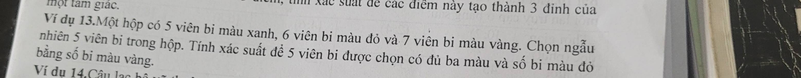 một tam giác. 
1, tìh xác suất để các điểm này tạo thành 3 đỉnh của 
Ví dụ 13.Một hộp có 5 viên bi màu xanh, 6 viên bi màu đỏ và 7 viên bi màu vàng. Chọn ngẫu 
nhiên 5 viên bi trong hộp. Tính xác suất để 5 viên bi được chọn có đủ ba màu và số bi màu đỏ 
bằng số bi màu vàng.