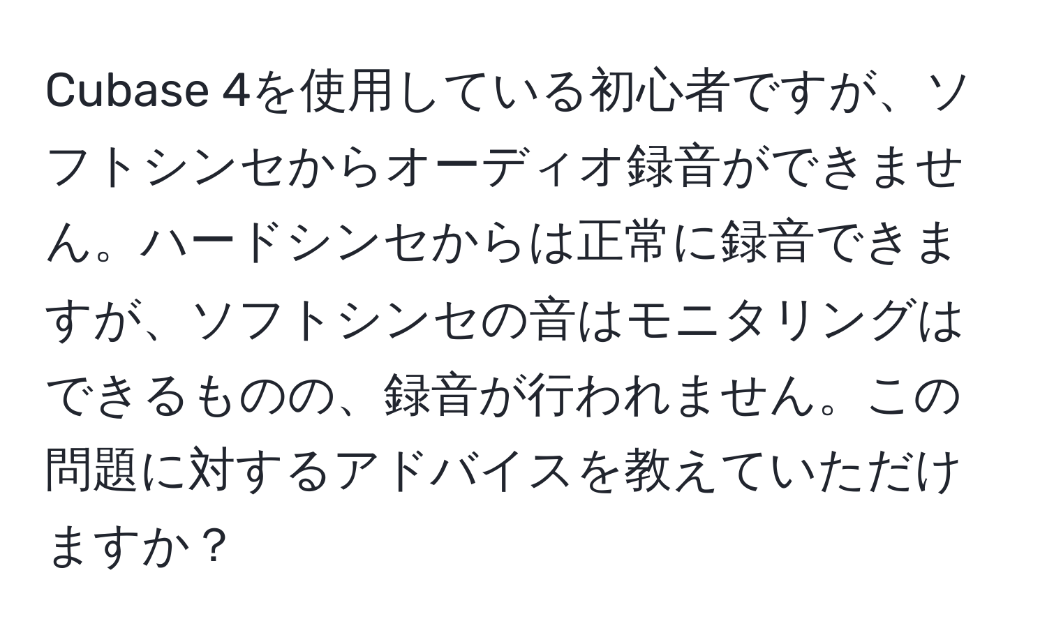 Cubase 4を使用している初心者ですが、ソフトシンセからオーディオ録音ができません。ハードシンセからは正常に録音できますが、ソフトシンセの音はモニタリングはできるものの、録音が行われません。この問題に対するアドバイスを教えていただけますか？