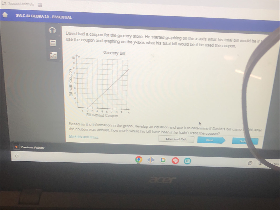 Success Shortouts 
SVLC ALGEBRA 1A - ESSENTIAL 
David had a coupon for the grocery store. He started graphing on the x-axis what his total bill would be if 
use the coupon and graphing on the y-axis what his total bill would be if he used the coupon. 
Coupon 
Based on the information in the graph, develop an equation and use it to determine if David's bill came i 66 after 
the coupon was applied, how much would his bill have been if he hadn't used the coupon? 
Mark this and return Save and Exit Next Sub 
Previous Activity