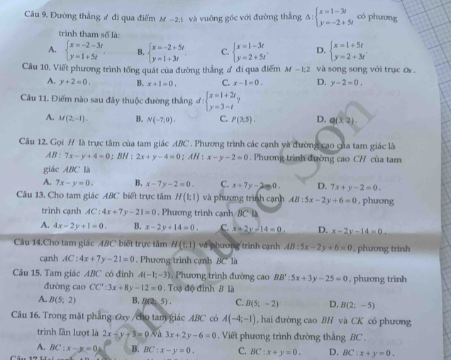 Đường thẳng ư đi qua điểm M-2;1 và vuông góc với đường thắng Delta :beginarrayl x=1-3t y=-2+5tendarray. có phương
trình tham số là:
A. beginarrayl x=-2-3t y=1+5tendarray. B. beginarrayl x=-2+5t y=1+3tendarray. C. beginarrayl x=1-3t y=2+5tendarray. . D. beginarrayl x=1+5t y=2+3tendarray.
Câu 10. Viết phương trình tống quát của đường thẳng ơ đi qua điểm M-1:2 và song song với trục ơ .
A. y+2=0. B. x+1=0. C. x-1=0. D. y-2=0.
Câu 11. Điểm nào sau đây thuộc đường thắng đ : beginarrayl x=1+2t y=3-tendarray.
A. M(2;-1). B. N(-7;0). C. P(3;5). D. Q(3;2).
Câu 12. Gọi H là trực tâm của tam giác ABC . Phương trình các cạnh và đường cao của tam giác là
AB : 7x-y+4=0; BH : 2x+y-4=0; AH : x-y-2=0. Phương trình đường cao CH của tam
giác ABC là
A. 7x-y=0. B. x-7y-2=0. C. x+7y-2=0. D. 7x+y-2=0.
Câu 13. Cho tam giác ABC biết trực tâm H(1;1) và phương trình cạnh AB:5x-2y+6=0 , phương
trình cạnh AC:4x+7y-21=0. Phương trình cạnh BC là
A. 4x-2y+1=0. B. x-2y+14=0. C. x+2y-14=0. D. x-2y-14=0.
Câu 14.Cho tam giác ABC biết trực tâm H(1;1) và phương trình cạnh AB:5x-2y+6=0 , phương trình
cạnh AC:4x+7y-21=0. Phương trình cạnh BC là
Câu 15. Tam giác ABC có đinh A(-1;-3). Phương trình đường cao BB':5x+3y-25=0 , phương trình
đường cao CC':3x+8y-12=0.  Toạ độ đỉnh B là
A. B(5;2) B. B(2;5). C. B(5;-2) D. B(2;-5)
Câu 16. Trong mặt phẳng Oxy /cho tam giác ABC có A(-4;-1) , hai đường cao BH và CK có phương
trình lân lượt là 2x-y+3=0 và 3x+2y-6=0. Viết phương trình đường thẳng BC .
A. BC:x-y=0 B. BC:x-y=0. C. BC:x+y=0. D. BC:x+y=0.