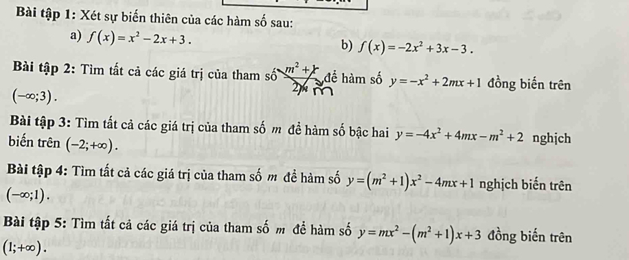 Bài tập 1: Xét sự biến thiên của các hàm số sau: 
a) f(x)=x^2-2x+3. 
b) f(x)=-2x^2+3x-3. 
Bài tập 2: Tìm tất cả các giá trị của tham số m^2+k để hàm số y=-x^2+2mx+1 đồng biến trên
(-∈fty ;3). 
2 
Bài tập 3: Tìm tất cả các giá trị của tham số m đề hàm số bậc hai y=-4x^2+4mx-m^2+2 nghịch 
biến trên (-2;+∈fty ). 
Bài tập 4: Tìm tất cả các giá trị của tham số m để hàm số y=(m^2+1)x^2-4mx+1 nghịch biến trên
(-∈fty ;1). 
Bài tập 5: Tìm tất cả các giá trị của tham số m để hàm số y=mx^2-(m^2+1)x+3 đồng biến trên
(1;+∈fty ).