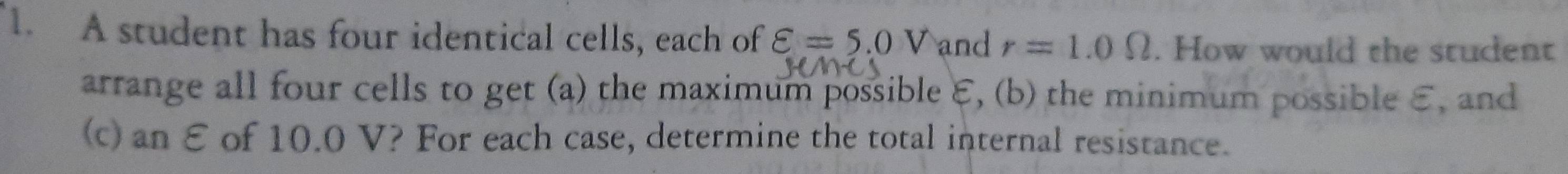 A student has four identical cells, each of varepsilon =5.0V and r=1.0Omega. How would the student 
arrange all four cells to get (a) the maximum possible ε, (b) the minimum possible E, and 
(c) an E of 10.0 V? For each case, determine the total internal resistance.