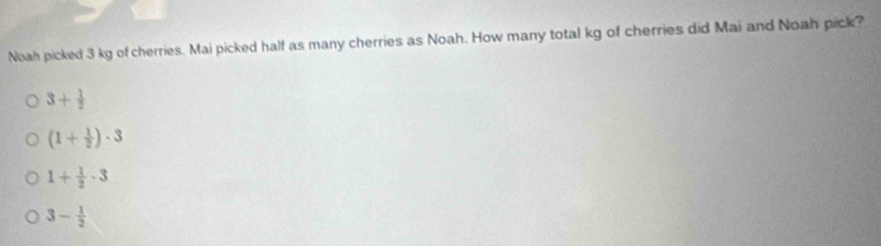 Noah picked 3 kg of cherries. Mai picked half as many cherries as Noah. How many total kg of cherries did Mai and Noah pick?
3+ 1/2 
(1+ 1/2 )· 3
1+ 1/2 · 3
3- 1/2 